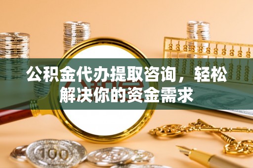 乳山公积金代办提取咨询，轻松解决你的资金需求