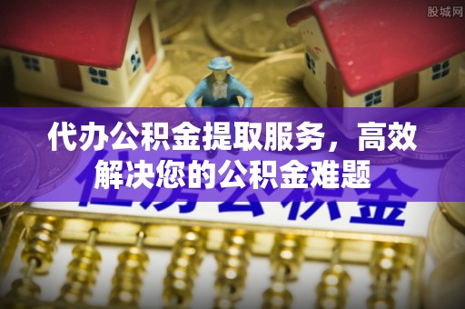 乳山代办公积金提取服务，高效解决您的公积金难题