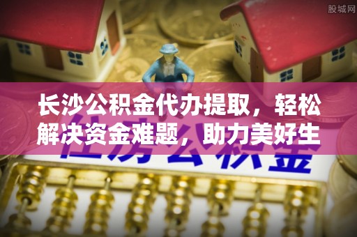 乳山长沙公积金代办提取，轻松解决资金难题，助力美好生活