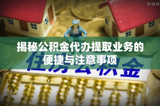 乳山揭秘公积金代办提取业务的便捷与注意事项