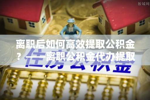 乳山离职后如何高效提取公积金？——离职公积金代办提取全流程解析