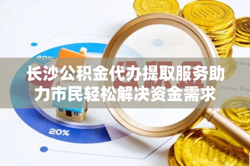 乳山长沙公积金代办提取服务助力市民轻松解决资金需求