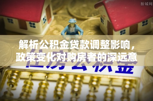 乳山解析公积金贷款调整影响，政策变化对购房者的深远意义