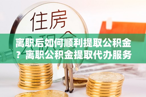 乳山离职后如何顺利提取公积金？离职公积金提取代办服务帮你搞定！