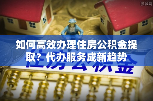乳山如何高效办理住房公积金提取？代办服务成新趋势