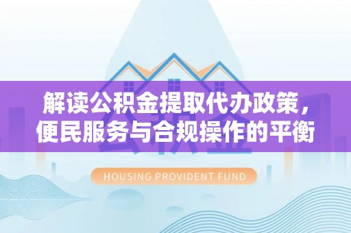 乳山解读公积金提取代办政策，便民服务与合规操作的平衡之道