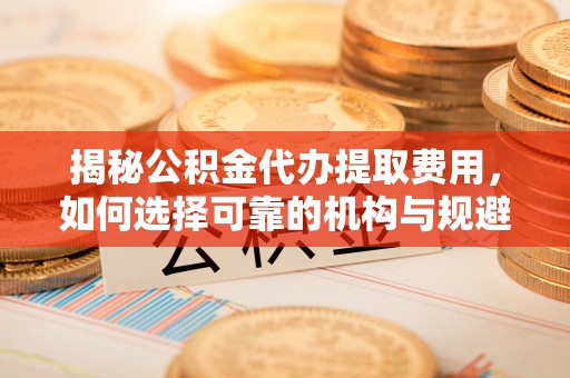 乳山揭秘公积金代办提取费用，如何选择可靠的机构与规避潜在风险