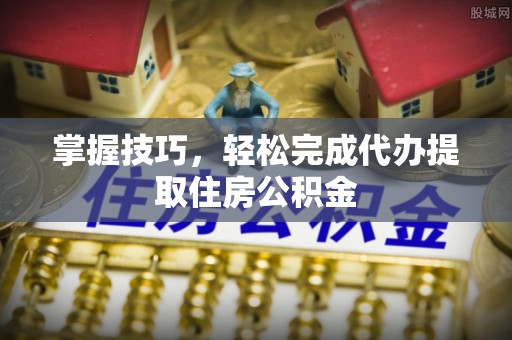 乳山掌握技巧，轻松完成代办提取住房公积金