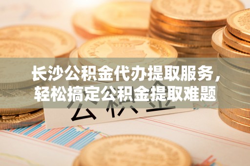 乳山长沙公积金代办提取服务，轻松搞定公积金提取难题