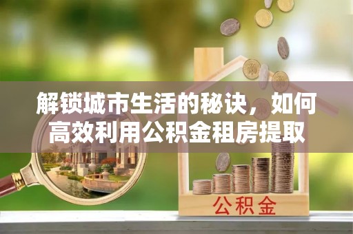 乳山解锁城市生活的秘诀，如何高效利用公积金租房提取