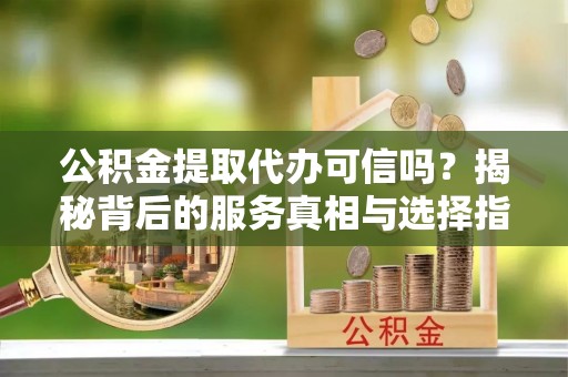 乳山公积金提取代办可信吗？揭秘背后的服务真相与选择指南