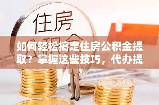 乳山如何轻松搞定住房公积金提取？掌握这些技巧，代办提取住房公积金不再难
