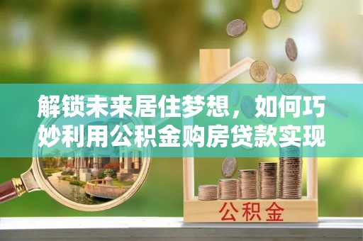 乳山解锁未来居住梦想，如何巧妙利用公积金购房贷款实现房产投资