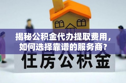 乳山揭秘公积金代办提取费用，如何选择靠谱的服务商？