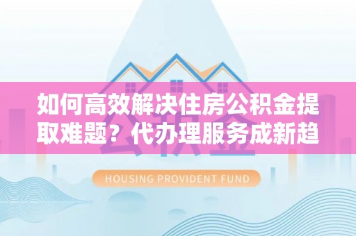 乳山如何高效解决住房公积金提取难题？代办理服务成新趋势