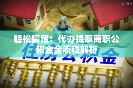 乳山轻松搞定！代办提取离职公积金全流程解析