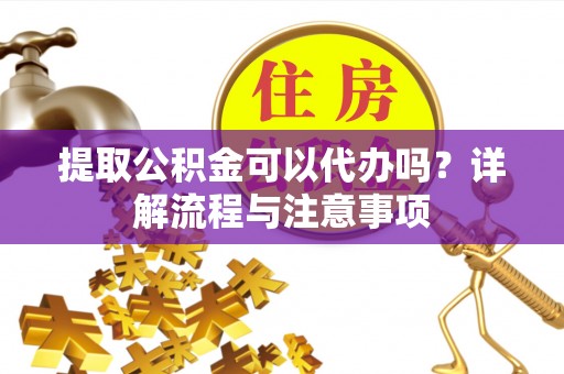 乳山提取公积金可以代办吗？详解流程与注意事项