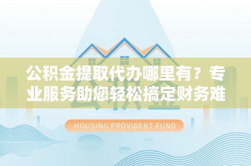 乳山公积金提取代办哪里有？专业服务助您轻松搞定财务难题