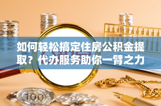 乳山如何轻松搞定住房公积金提取？代办服务助你一臂之力