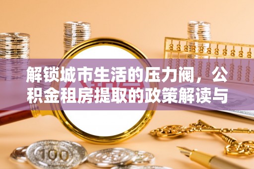 乳山解锁城市生活的压力阀，公积金租房提取的政策解读与实践指南