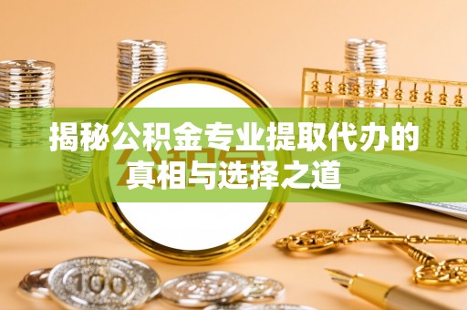 乳山揭秘公积金专业提取代办的真相与选择之道