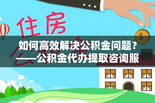乳山如何高效解决公积金问题？——公积金代办提取咨询服务指南