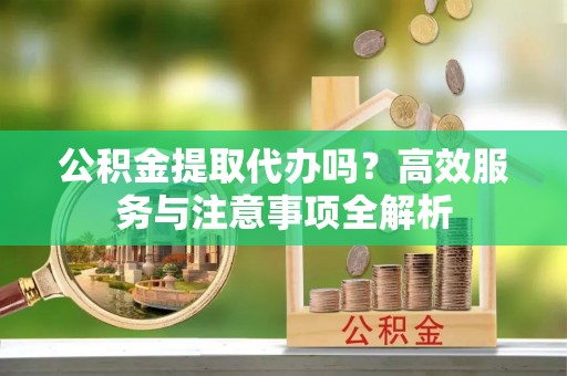 乳山公积金提取代办吗？高效服务与注意事项全解析