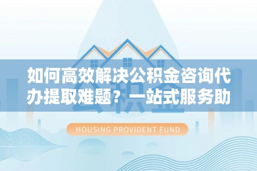 乳山如何高效解决公积金咨询代办提取难题？一站式服务助您轻松搞定