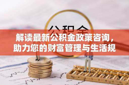 乳山解读最新公积金政策咨询，助力您的财富管理与生活规划