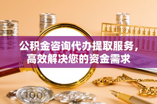 乳山公积金咨询代办提取服务，高效解决您的资金需求