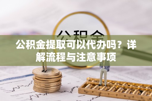 乳山公积金提取可以代办吗？详解流程与注意事项