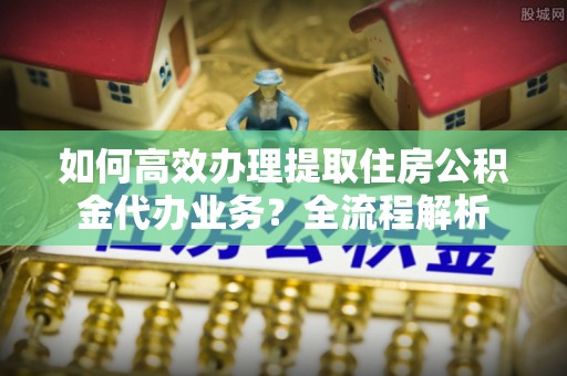 乳山如何高效办理提取住房公积金代办业务？全流程解析