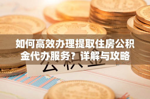 乳山如何高效办理提取住房公积金代办服务？详解与攻略