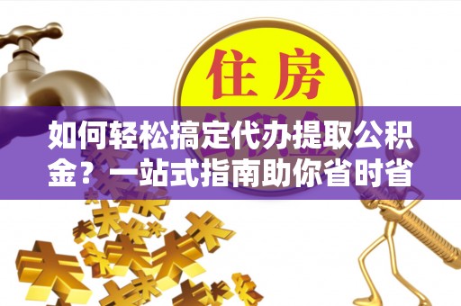 乳山如何轻松搞定代办提取公积金？一站式指南助你省时省心