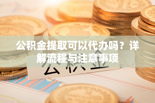 乳山公积金提取可以代办吗？详解流程与注意事项