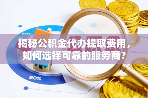 乳山揭秘公积金代办提取费用，如何选择可靠的服务商？
