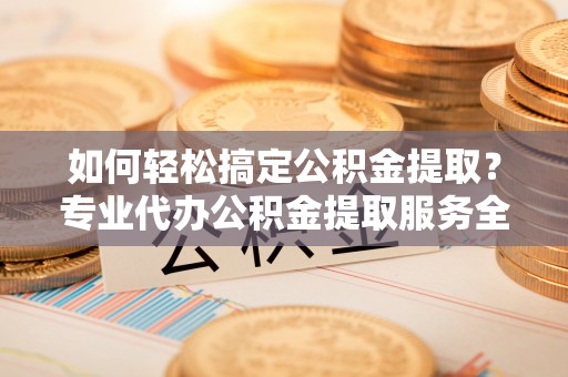 乳山如何轻松搞定公积金提取？专业代办公积金提取服务全解析