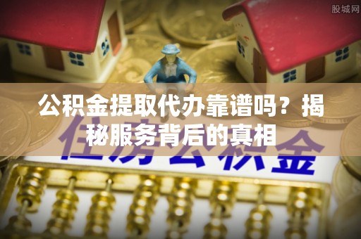 乳山公积金提取代办靠谱吗？揭秘服务背后的真相