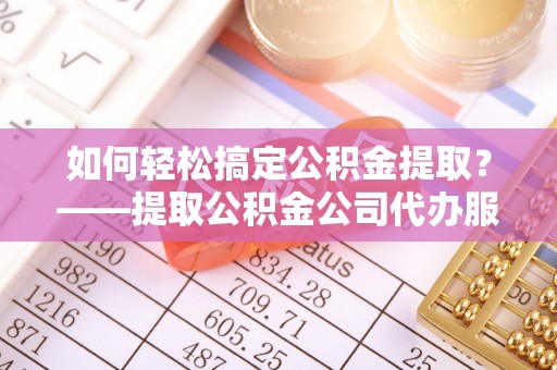乳山如何轻松搞定公积金提取？——提取公积金公司代办服务全解析