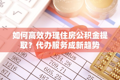 乳山如何高效办理住房公积金提取？代办服务成新趋势
