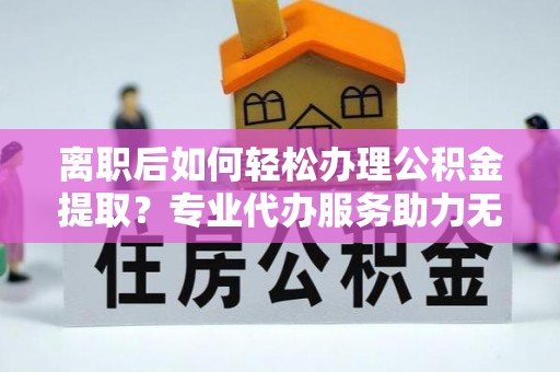 乳山离职后如何轻松办理公积金提取？专业代办服务助力无忧