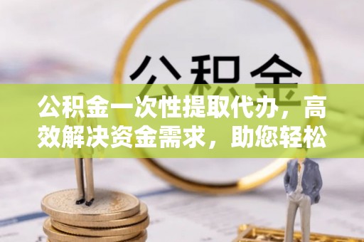 乳山公积金一次性提取代办，高效解决资金需求，助您轻松应对生活难题