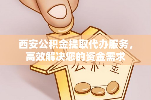 乳山西安公积金提取代办服务，高效解决您的资金需求