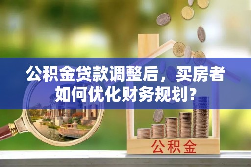 乳山公积金贷款调整后，买房者如何优化财务规划？