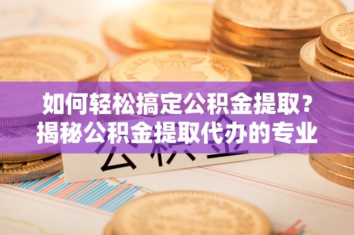 乳山如何轻松搞定公积金提取？揭秘公积金提取代办的专业服务