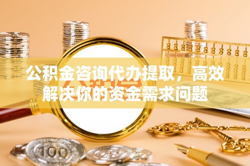 乳山公积金咨询代办提取，高效解决你的资金需求问题