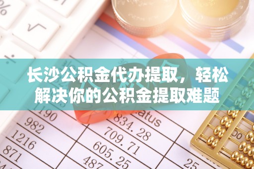 乳山长沙公积金代办提取，轻松解决你的公积金提取难题
